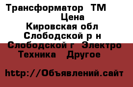 Трансформатор  ТМ 630 6/0,4 Y/Y-0    › Цена ­ 100 000 - Кировская обл., Слободской р-н, Слободской г. Электро-Техника » Другое   